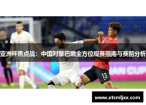 亚洲杯焦点战:中国对黎巴嫩全方位观赛指南与赛前分析 亚洲杯焦点战:中国对黎巴嫩全方位观赛指南与赛前分析