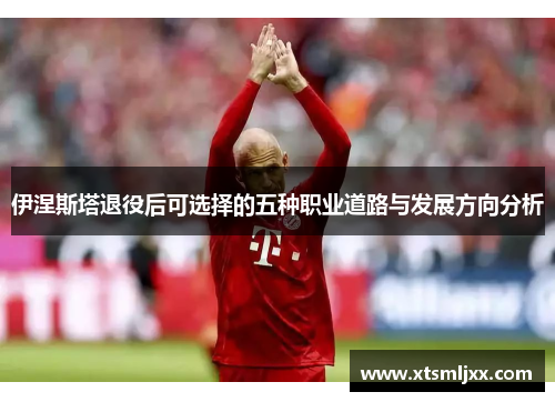 伊涅斯塔退役后可选择的五种职业道路与发展方向分析 伊涅斯塔退役后可选择的五种职业道路与发展方向分析