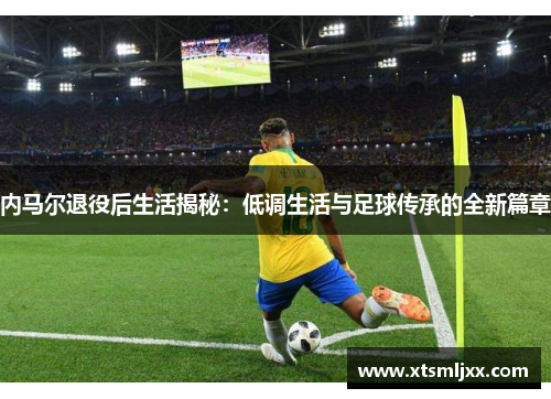 内马尔退役后生活揭秘：低调生活与足球传承的全新篇章