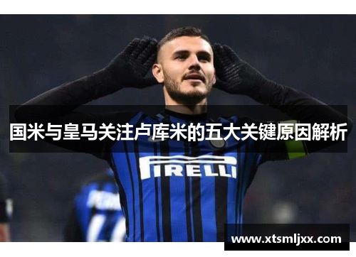国米与皇马关注卢库米的五大关键原因解析 国米与皇马关注卢库米的五大关键原因解析