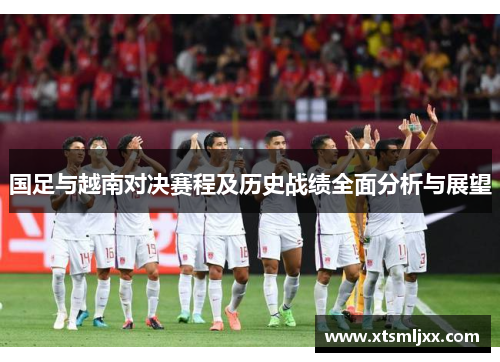 国足与越南对决赛程及历史战绩全面分析与展望 国足与越南对决赛程及历史战绩全面分析与展望